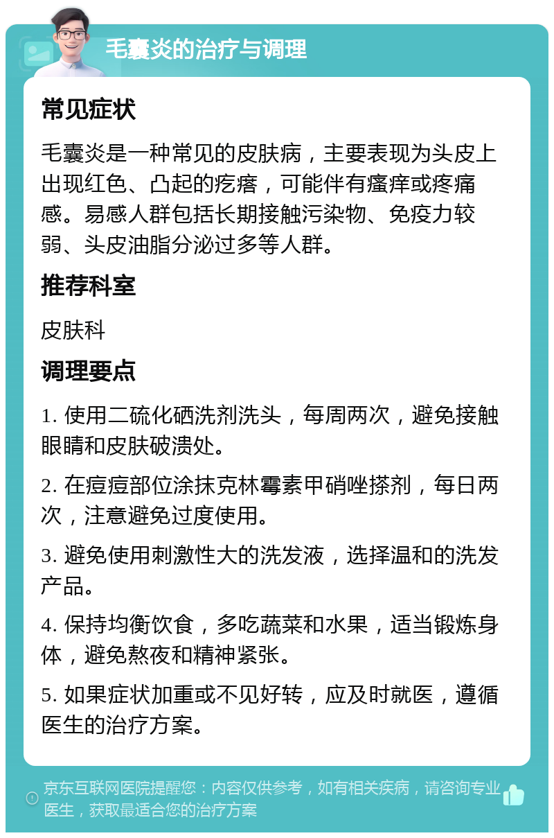 毛囊炎的治疗与调理 常见症状 毛囊炎是一种常见的皮肤病，主要表现为头皮上出现红色、凸起的疙瘩，可能伴有瘙痒或疼痛感。易感人群包括长期接触污染物、免疫力较弱、头皮油脂分泌过多等人群。 推荐科室 皮肤科 调理要点 1. 使用二硫化硒洗剂洗头，每周两次，避免接触眼睛和皮肤破溃处。 2. 在痘痘部位涂抹克林霉素甲硝唑搽剂，每日两次，注意避免过度使用。 3. 避免使用刺激性大的洗发液，选择温和的洗发产品。 4. 保持均衡饮食，多吃蔬菜和水果，适当锻炼身体，避免熬夜和精神紧张。 5. 如果症状加重或不见好转，应及时就医，遵循医生的治疗方案。