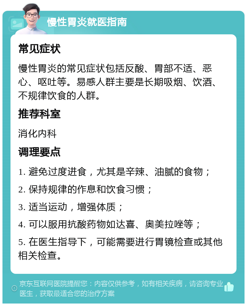 慢性胃炎就医指南 常见症状 慢性胃炎的常见症状包括反酸、胃部不适、恶心、呕吐等。易感人群主要是长期吸烟、饮酒、不规律饮食的人群。 推荐科室 消化内科 调理要点 1. 避免过度进食，尤其是辛辣、油腻的食物； 2. 保持规律的作息和饮食习惯； 3. 适当运动，增强体质； 4. 可以服用抗酸药物如达喜、奥美拉唑等； 5. 在医生指导下，可能需要进行胃镜检查或其他相关检查。