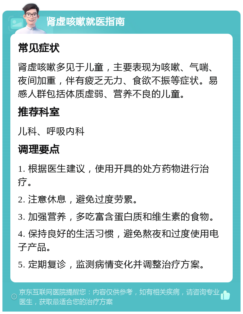 肾虚咳嗽就医指南 常见症状 肾虚咳嗽多见于儿童，主要表现为咳嗽、气喘、夜间加重，伴有疲乏无力、食欲不振等症状。易感人群包括体质虚弱、营养不良的儿童。 推荐科室 儿科、呼吸内科 调理要点 1. 根据医生建议，使用开具的处方药物进行治疗。 2. 注意休息，避免过度劳累。 3. 加强营养，多吃富含蛋白质和维生素的食物。 4. 保持良好的生活习惯，避免熬夜和过度使用电子产品。 5. 定期复诊，监测病情变化并调整治疗方案。