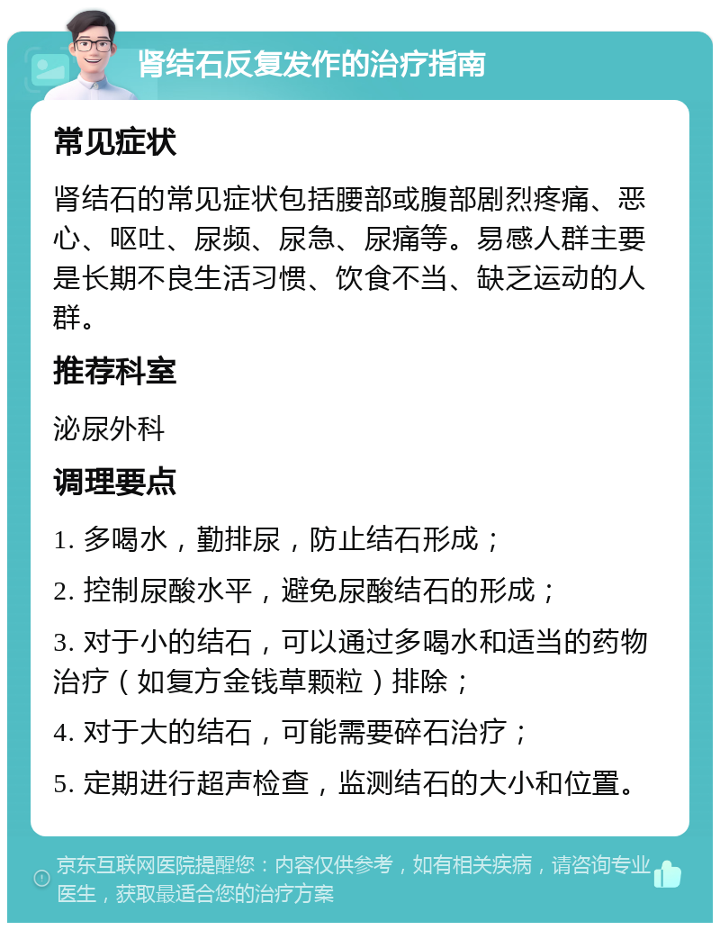 肾结石反复发作的治疗指南 常见症状 肾结石的常见症状包括腰部或腹部剧烈疼痛、恶心、呕吐、尿频、尿急、尿痛等。易感人群主要是长期不良生活习惯、饮食不当、缺乏运动的人群。 推荐科室 泌尿外科 调理要点 1. 多喝水，勤排尿，防止结石形成； 2. 控制尿酸水平，避免尿酸结石的形成； 3. 对于小的结石，可以通过多喝水和适当的药物治疗（如复方金钱草颗粒）排除； 4. 对于大的结石，可能需要碎石治疗； 5. 定期进行超声检查，监测结石的大小和位置。