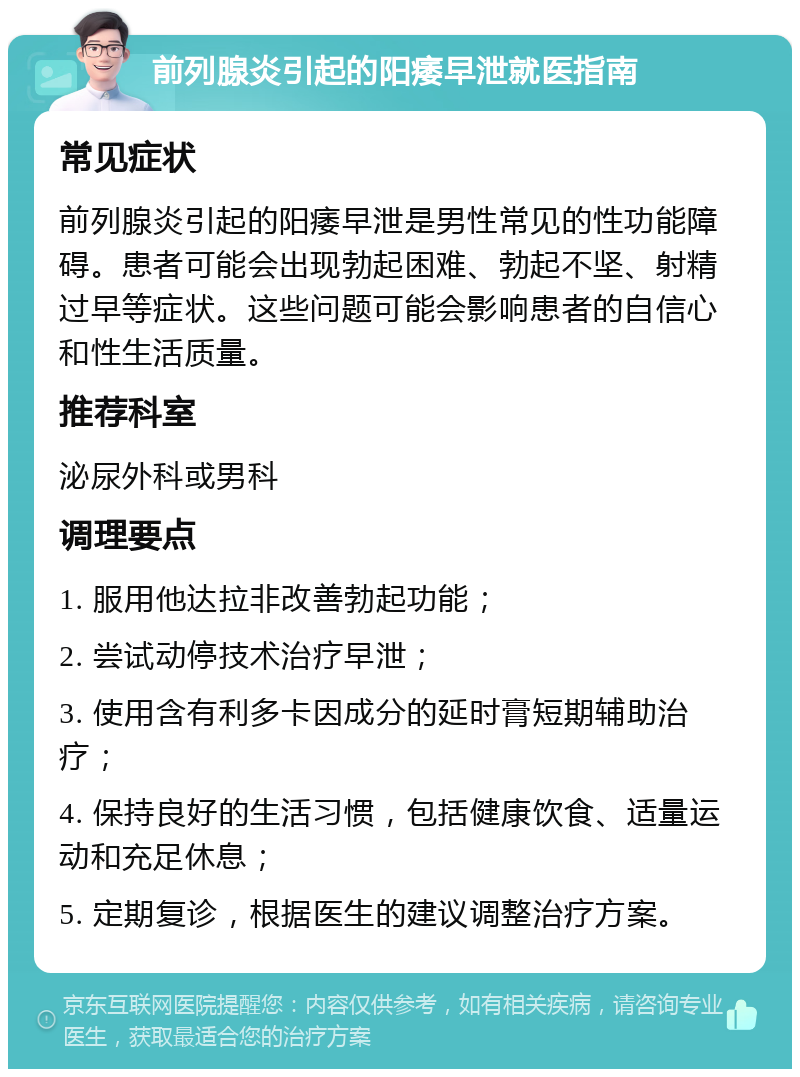 前列腺炎引起的阳痿早泄就医指南 常见症状 前列腺炎引起的阳痿早泄是男性常见的性功能障碍。患者可能会出现勃起困难、勃起不坚、射精过早等症状。这些问题可能会影响患者的自信心和性生活质量。 推荐科室 泌尿外科或男科 调理要点 1. 服用他达拉非改善勃起功能； 2. 尝试动停技术治疗早泄； 3. 使用含有利多卡因成分的延时膏短期辅助治疗； 4. 保持良好的生活习惯，包括健康饮食、适量运动和充足休息； 5. 定期复诊，根据医生的建议调整治疗方案。