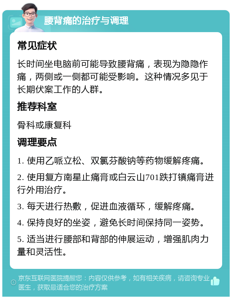 腰背痛的治疗与调理 常见症状 长时间坐电脑前可能导致腰背痛，表现为隐隐作痛，两侧或一侧都可能受影响。这种情况多见于长期伏案工作的人群。 推荐科室 骨科或康复科 调理要点 1. 使用乙哌立松、双氯芬酸钠等药物缓解疼痛。 2. 使用复方南星止痛膏或白云山701跌打镇痛膏进行外用治疗。 3. 每天进行热敷，促进血液循环，缓解疼痛。 4. 保持良好的坐姿，避免长时间保持同一姿势。 5. 适当进行腰部和背部的伸展运动，增强肌肉力量和灵活性。