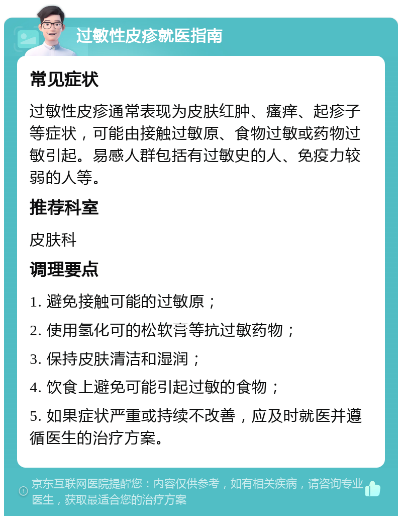 过敏性皮疹就医指南 常见症状 过敏性皮疹通常表现为皮肤红肿、瘙痒、起疹子等症状，可能由接触过敏原、食物过敏或药物过敏引起。易感人群包括有过敏史的人、免疫力较弱的人等。 推荐科室 皮肤科 调理要点 1. 避免接触可能的过敏原； 2. 使用氢化可的松软膏等抗过敏药物； 3. 保持皮肤清洁和湿润； 4. 饮食上避免可能引起过敏的食物； 5. 如果症状严重或持续不改善，应及时就医并遵循医生的治疗方案。