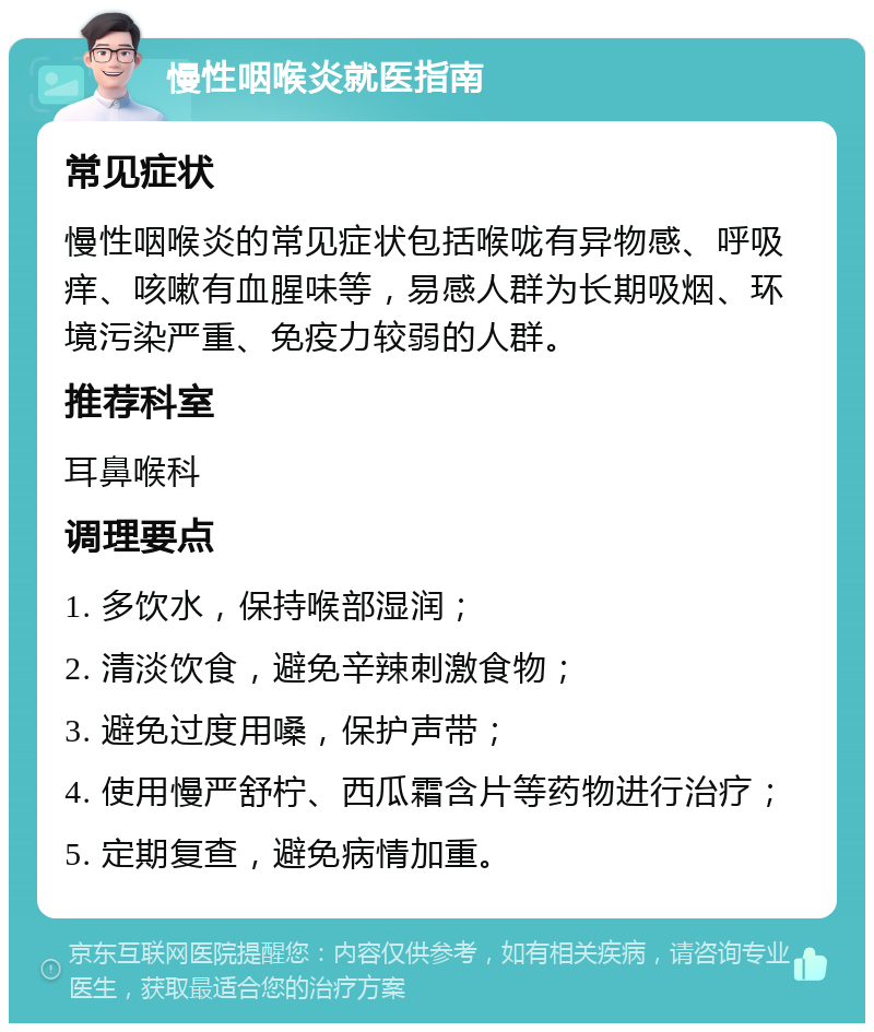 慢性咽喉炎就医指南 常见症状 慢性咽喉炎的常见症状包括喉咙有异物感、呼吸痒、咳嗽有血腥味等，易感人群为长期吸烟、环境污染严重、免疫力较弱的人群。 推荐科室 耳鼻喉科 调理要点 1. 多饮水，保持喉部湿润； 2. 清淡饮食，避免辛辣刺激食物； 3. 避免过度用嗓，保护声带； 4. 使用慢严舒柠、西瓜霜含片等药物进行治疗； 5. 定期复查，避免病情加重。