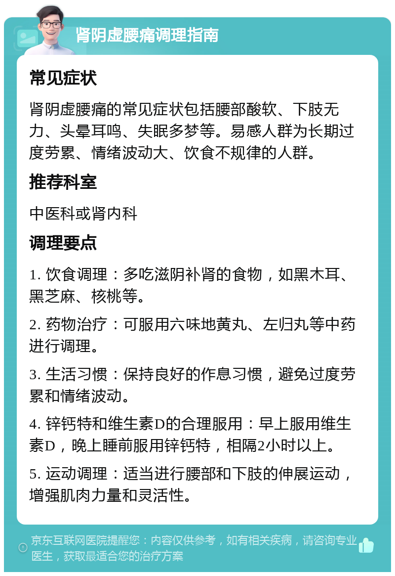 肾阴虚腰痛调理指南 常见症状 肾阴虚腰痛的常见症状包括腰部酸软、下肢无力、头晕耳鸣、失眠多梦等。易感人群为长期过度劳累、情绪波动大、饮食不规律的人群。 推荐科室 中医科或肾内科 调理要点 1. 饮食调理：多吃滋阴补肾的食物，如黑木耳、黑芝麻、核桃等。 2. 药物治疗：可服用六味地黄丸、左归丸等中药进行调理。 3. 生活习惯：保持良好的作息习惯，避免过度劳累和情绪波动。 4. 锌钙特和维生素D的合理服用：早上服用维生素D，晚上睡前服用锌钙特，相隔2小时以上。 5. 运动调理：适当进行腰部和下肢的伸展运动，增强肌肉力量和灵活性。