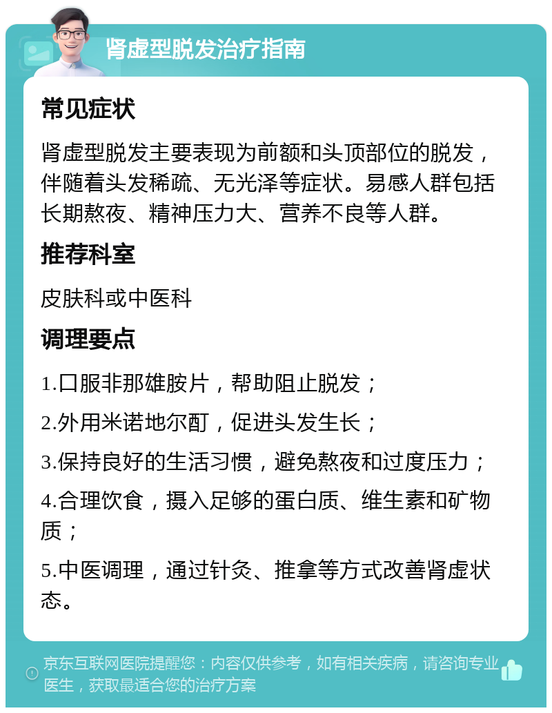 肾虚型脱发治疗指南 常见症状 肾虚型脱发主要表现为前额和头顶部位的脱发，伴随着头发稀疏、无光泽等症状。易感人群包括长期熬夜、精神压力大、营养不良等人群。 推荐科室 皮肤科或中医科 调理要点 1.口服非那雄胺片，帮助阻止脱发； 2.外用米诺地尔酊，促进头发生长； 3.保持良好的生活习惯，避免熬夜和过度压力； 4.合理饮食，摄入足够的蛋白质、维生素和矿物质； 5.中医调理，通过针灸、推拿等方式改善肾虚状态。