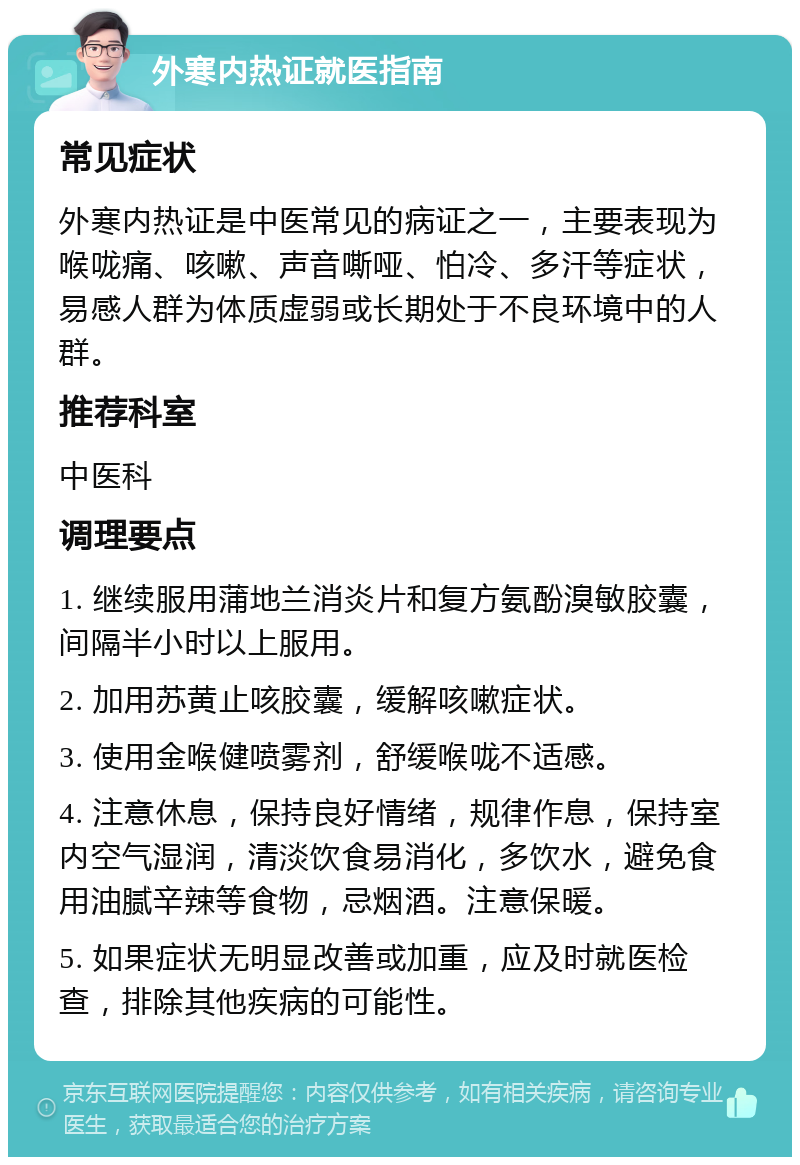 外寒内热证就医指南 常见症状 外寒内热证是中医常见的病证之一，主要表现为喉咙痛、咳嗽、声音嘶哑、怕冷、多汗等症状，易感人群为体质虚弱或长期处于不良环境中的人群。 推荐科室 中医科 调理要点 1. 继续服用蒲地兰消炎片和复方氨酚溴敏胶囊，间隔半小时以上服用。 2. 加用苏黄止咳胶囊，缓解咳嗽症状。 3. 使用金喉健喷雾剂，舒缓喉咙不适感。 4. 注意休息，保持良好情绪，规律作息，保持室内空气湿润，清淡饮食易消化，多饮水，避免食用油腻辛辣等食物，忌烟酒。注意保暖。 5. 如果症状无明显改善或加重，应及时就医检查，排除其他疾病的可能性。