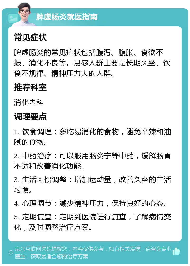 脾虚肠炎就医指南 常见症状 脾虚肠炎的常见症状包括腹泻、腹胀、食欲不振、消化不良等。易感人群主要是长期久坐、饮食不规律、精神压力大的人群。 推荐科室 消化内科 调理要点 1. 饮食调理：多吃易消化的食物，避免辛辣和油腻的食物。 2. 中药治疗：可以服用肠炎宁等中药，缓解肠胃不适和改善消化功能。 3. 生活习惯调整：增加运动量，改善久坐的生活习惯。 4. 心理调节：减少精神压力，保持良好的心态。 5. 定期复查：定期到医院进行复查，了解病情变化，及时调整治疗方案。