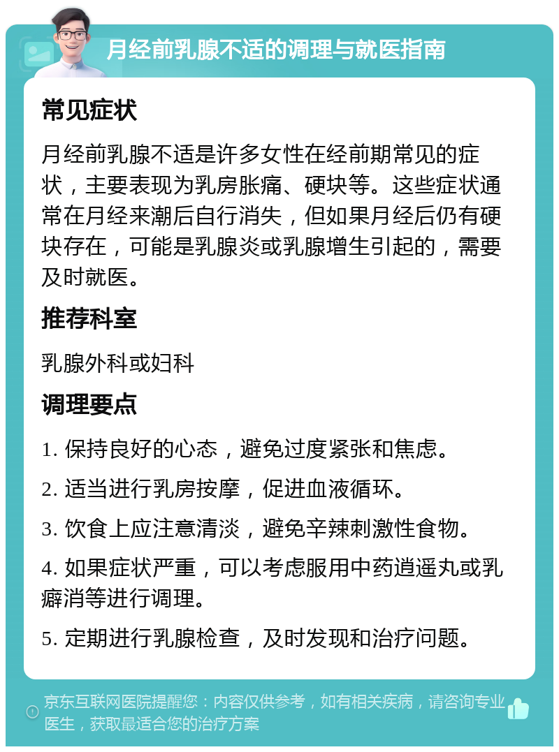 月经前乳腺不适的调理与就医指南 常见症状 月经前乳腺不适是许多女性在经前期常见的症状，主要表现为乳房胀痛、硬块等。这些症状通常在月经来潮后自行消失，但如果月经后仍有硬块存在，可能是乳腺炎或乳腺增生引起的，需要及时就医。 推荐科室 乳腺外科或妇科 调理要点 1. 保持良好的心态，避免过度紧张和焦虑。 2. 适当进行乳房按摩，促进血液循环。 3. 饮食上应注意清淡，避免辛辣刺激性食物。 4. 如果症状严重，可以考虑服用中药逍遥丸或乳癖消等进行调理。 5. 定期进行乳腺检查，及时发现和治疗问题。