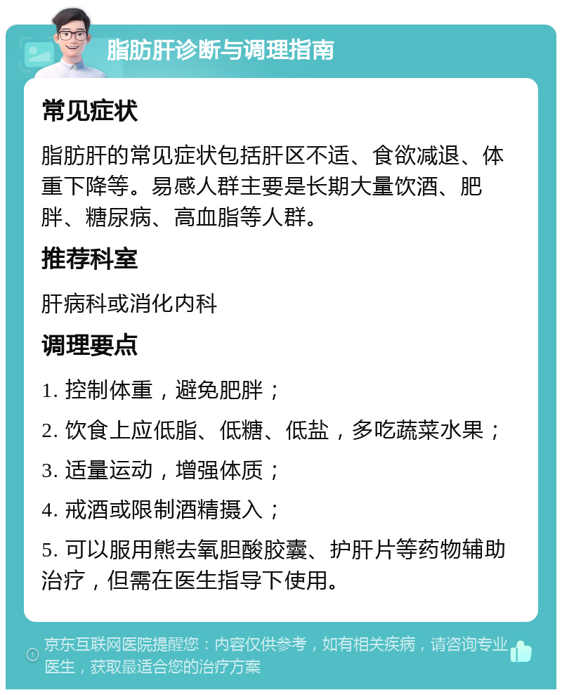 脂肪肝诊断与调理指南 常见症状 脂肪肝的常见症状包括肝区不适、食欲减退、体重下降等。易感人群主要是长期大量饮酒、肥胖、糖尿病、高血脂等人群。 推荐科室 肝病科或消化内科 调理要点 1. 控制体重，避免肥胖； 2. 饮食上应低脂、低糖、低盐，多吃蔬菜水果； 3. 适量运动，增强体质； 4. 戒酒或限制酒精摄入； 5. 可以服用熊去氧胆酸胶囊、护肝片等药物辅助治疗，但需在医生指导下使用。