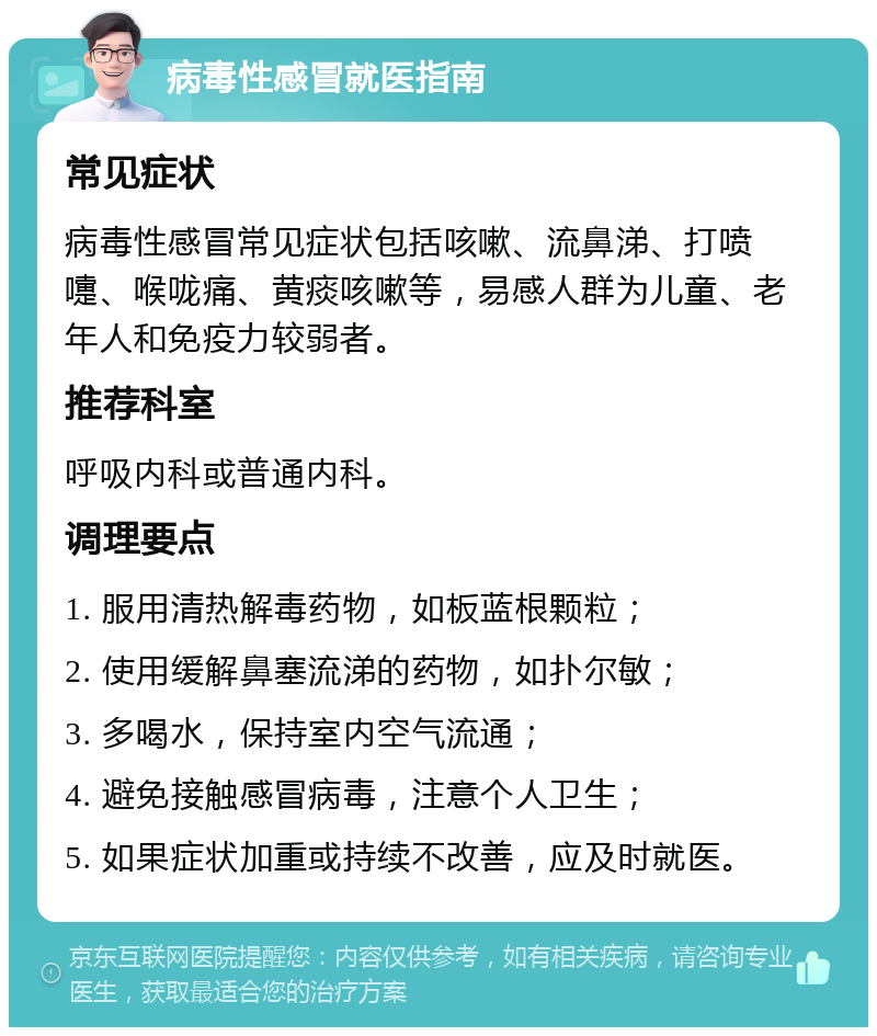 病毒性感冒就医指南 常见症状 病毒性感冒常见症状包括咳嗽、流鼻涕、打喷嚏、喉咙痛、黄痰咳嗽等，易感人群为儿童、老年人和免疫力较弱者。 推荐科室 呼吸内科或普通内科。 调理要点 1. 服用清热解毒药物，如板蓝根颗粒； 2. 使用缓解鼻塞流涕的药物，如扑尔敏； 3. 多喝水，保持室内空气流通； 4. 避免接触感冒病毒，注意个人卫生； 5. 如果症状加重或持续不改善，应及时就医。