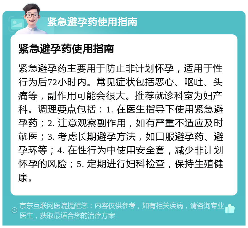 紧急避孕药使用指南 紧急避孕药使用指南 紧急避孕药主要用于防止非计划怀孕，适用于性行为后72小时内。常见症状包括恶心、呕吐、头痛等，副作用可能会很大。推荐就诊科室为妇产科。调理要点包括：1. 在医生指导下使用紧急避孕药；2. 注意观察副作用，如有严重不适应及时就医；3. 考虑长期避孕方法，如口服避孕药、避孕环等；4. 在性行为中使用安全套，减少非计划怀孕的风险；5. 定期进行妇科检查，保持生殖健康。