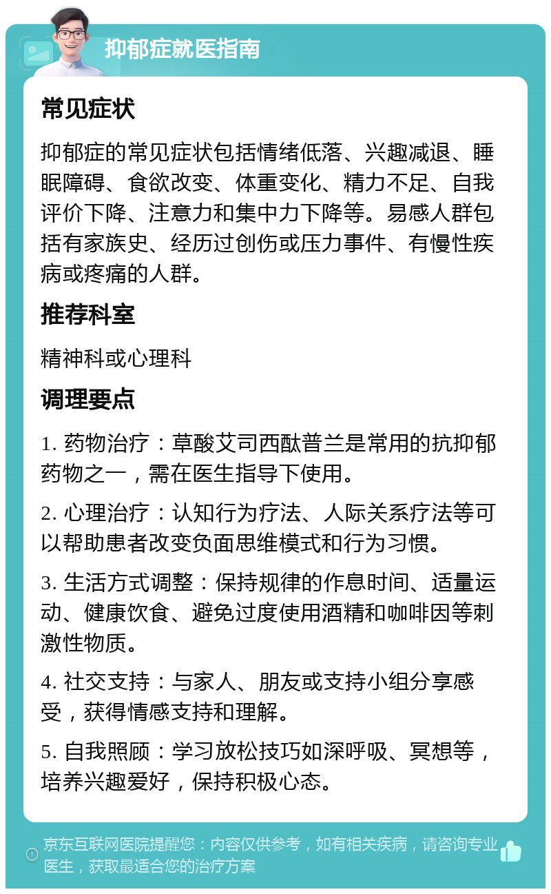 抑郁症就医指南 常见症状 抑郁症的常见症状包括情绪低落、兴趣减退、睡眠障碍、食欲改变、体重变化、精力不足、自我评价下降、注意力和集中力下降等。易感人群包括有家族史、经历过创伤或压力事件、有慢性疾病或疼痛的人群。 推荐科室 精神科或心理科 调理要点 1. 药物治疗：草酸艾司西酞普兰是常用的抗抑郁药物之一，需在医生指导下使用。 2. 心理治疗：认知行为疗法、人际关系疗法等可以帮助患者改变负面思维模式和行为习惯。 3. 生活方式调整：保持规律的作息时间、适量运动、健康饮食、避免过度使用酒精和咖啡因等刺激性物质。 4. 社交支持：与家人、朋友或支持小组分享感受，获得情感支持和理解。 5. 自我照顾：学习放松技巧如深呼吸、冥想等，培养兴趣爱好，保持积极心态。