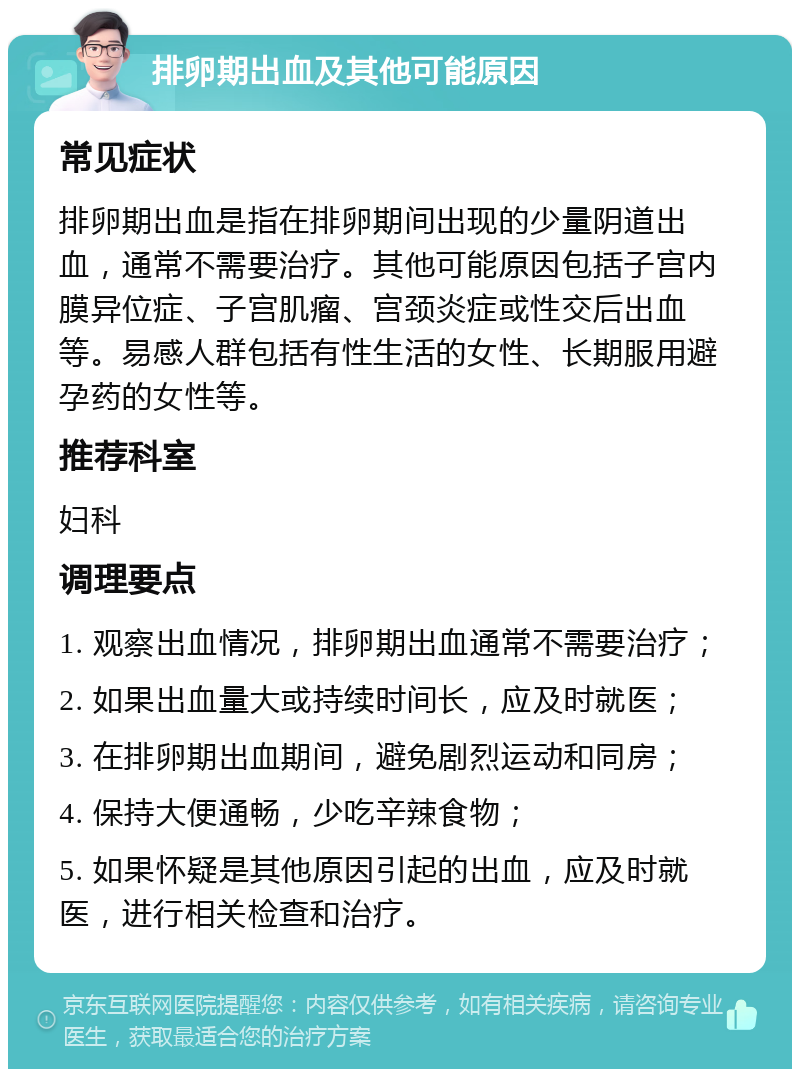 排卵期出血及其他可能原因 常见症状 排卵期出血是指在排卵期间出现的少量阴道出血，通常不需要治疗。其他可能原因包括子宫内膜异位症、子宫肌瘤、宫颈炎症或性交后出血等。易感人群包括有性生活的女性、长期服用避孕药的女性等。 推荐科室 妇科 调理要点 1. 观察出血情况，排卵期出血通常不需要治疗； 2. 如果出血量大或持续时间长，应及时就医； 3. 在排卵期出血期间，避免剧烈运动和同房； 4. 保持大便通畅，少吃辛辣食物； 5. 如果怀疑是其他原因引起的出血，应及时就医，进行相关检查和治疗。