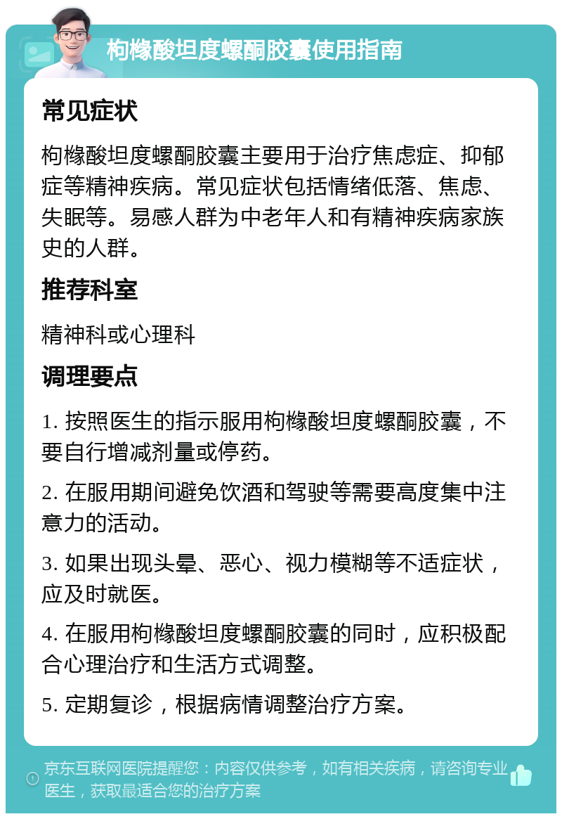 枸橼酸坦度螺酮胶囊使用指南 常见症状 枸橼酸坦度螺酮胶囊主要用于治疗焦虑症、抑郁症等精神疾病。常见症状包括情绪低落、焦虑、失眠等。易感人群为中老年人和有精神疾病家族史的人群。 推荐科室 精神科或心理科 调理要点 1. 按照医生的指示服用枸橼酸坦度螺酮胶囊，不要自行增减剂量或停药。 2. 在服用期间避免饮酒和驾驶等需要高度集中注意力的活动。 3. 如果出现头晕、恶心、视力模糊等不适症状，应及时就医。 4. 在服用枸橼酸坦度螺酮胶囊的同时，应积极配合心理治疗和生活方式调整。 5. 定期复诊，根据病情调整治疗方案。