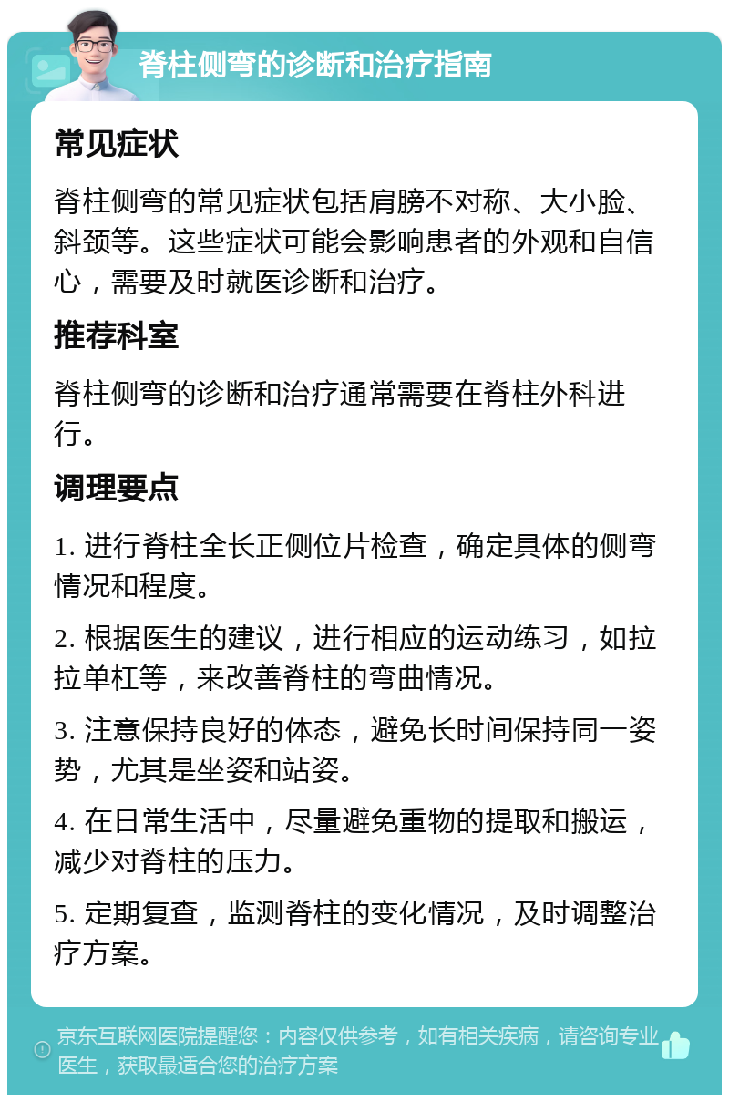 脊柱侧弯的诊断和治疗指南 常见症状 脊柱侧弯的常见症状包括肩膀不对称、大小脸、斜颈等。这些症状可能会影响患者的外观和自信心，需要及时就医诊断和治疗。 推荐科室 脊柱侧弯的诊断和治疗通常需要在脊柱外科进行。 调理要点 1. 进行脊柱全长正侧位片检查，确定具体的侧弯情况和程度。 2. 根据医生的建议，进行相应的运动练习，如拉拉单杠等，来改善脊柱的弯曲情况。 3. 注意保持良好的体态，避免长时间保持同一姿势，尤其是坐姿和站姿。 4. 在日常生活中，尽量避免重物的提取和搬运，减少对脊柱的压力。 5. 定期复查，监测脊柱的变化情况，及时调整治疗方案。