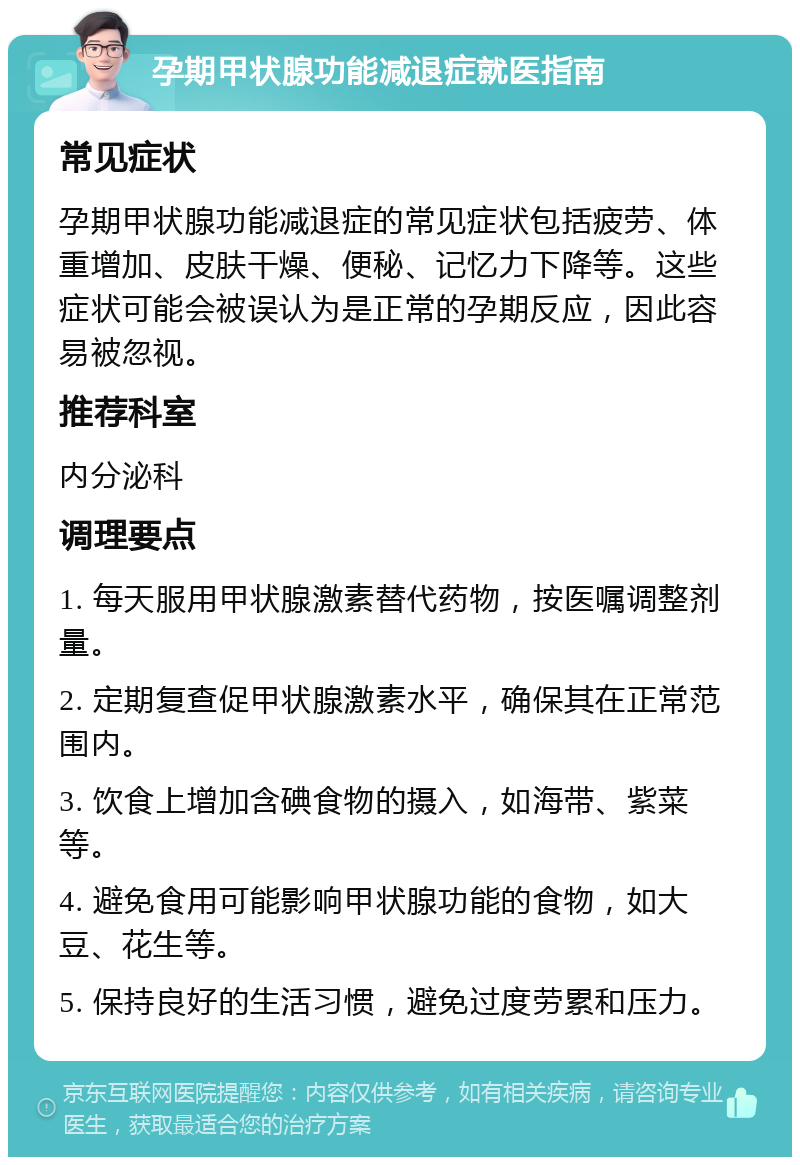 孕期甲状腺功能减退症就医指南 常见症状 孕期甲状腺功能减退症的常见症状包括疲劳、体重增加、皮肤干燥、便秘、记忆力下降等。这些症状可能会被误认为是正常的孕期反应，因此容易被忽视。 推荐科室 内分泌科 调理要点 1. 每天服用甲状腺激素替代药物，按医嘱调整剂量。 2. 定期复查促甲状腺激素水平，确保其在正常范围内。 3. 饮食上增加含碘食物的摄入，如海带、紫菜等。 4. 避免食用可能影响甲状腺功能的食物，如大豆、花生等。 5. 保持良好的生活习惯，避免过度劳累和压力。