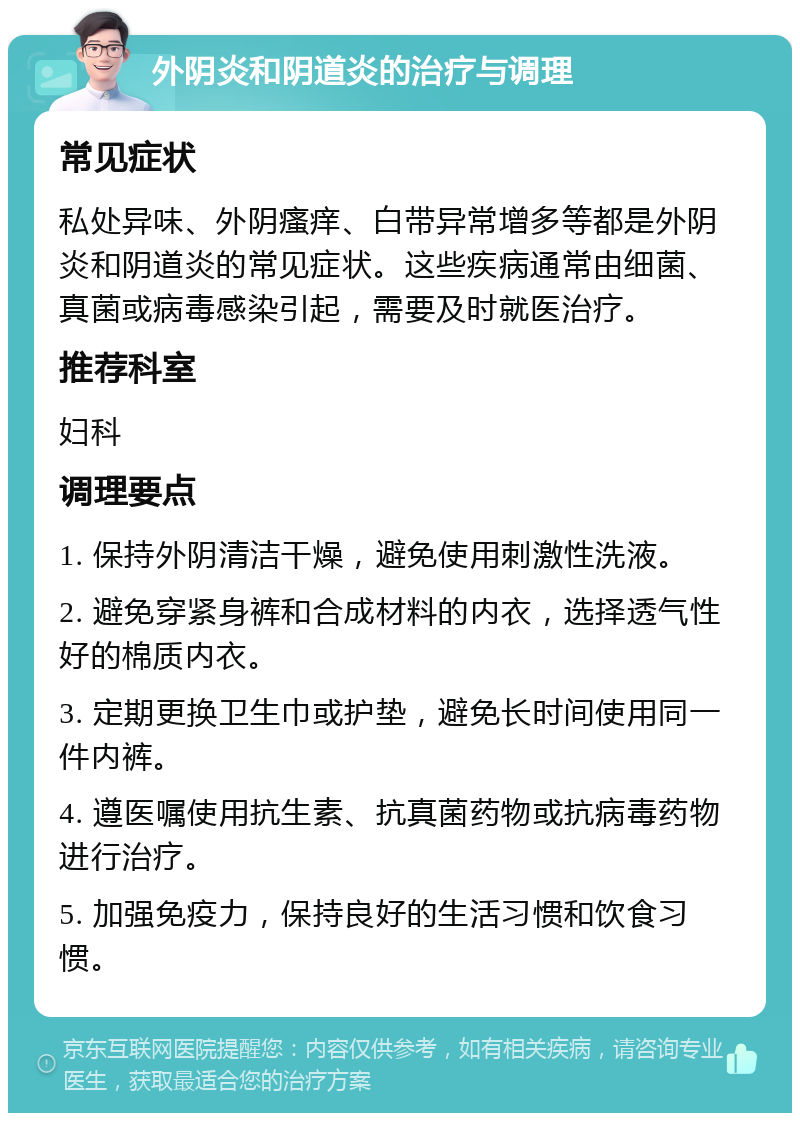 外阴炎和阴道炎的治疗与调理 常见症状 私处异味、外阴瘙痒、白带异常增多等都是外阴炎和阴道炎的常见症状。这些疾病通常由细菌、真菌或病毒感染引起，需要及时就医治疗。 推荐科室 妇科 调理要点 1. 保持外阴清洁干燥，避免使用刺激性洗液。 2. 避免穿紧身裤和合成材料的内衣，选择透气性好的棉质内衣。 3. 定期更换卫生巾或护垫，避免长时间使用同一件内裤。 4. 遵医嘱使用抗生素、抗真菌药物或抗病毒药物进行治疗。 5. 加强免疫力，保持良好的生活习惯和饮食习惯。