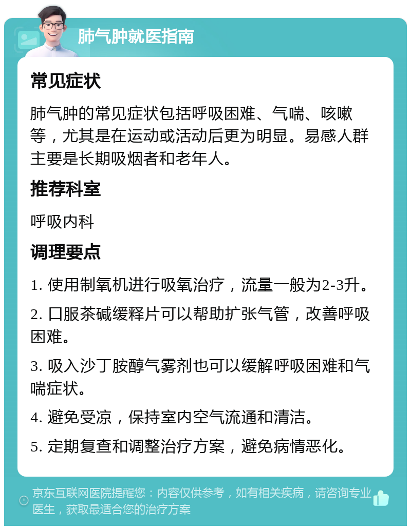 肺气肿就医指南 常见症状 肺气肿的常见症状包括呼吸困难、气喘、咳嗽等，尤其是在运动或活动后更为明显。易感人群主要是长期吸烟者和老年人。 推荐科室 呼吸内科 调理要点 1. 使用制氧机进行吸氧治疗，流量一般为2-3升。 2. 口服茶碱缓释片可以帮助扩张气管，改善呼吸困难。 3. 吸入沙丁胺醇气雾剂也可以缓解呼吸困难和气喘症状。 4. 避免受凉，保持室内空气流通和清洁。 5. 定期复查和调整治疗方案，避免病情恶化。