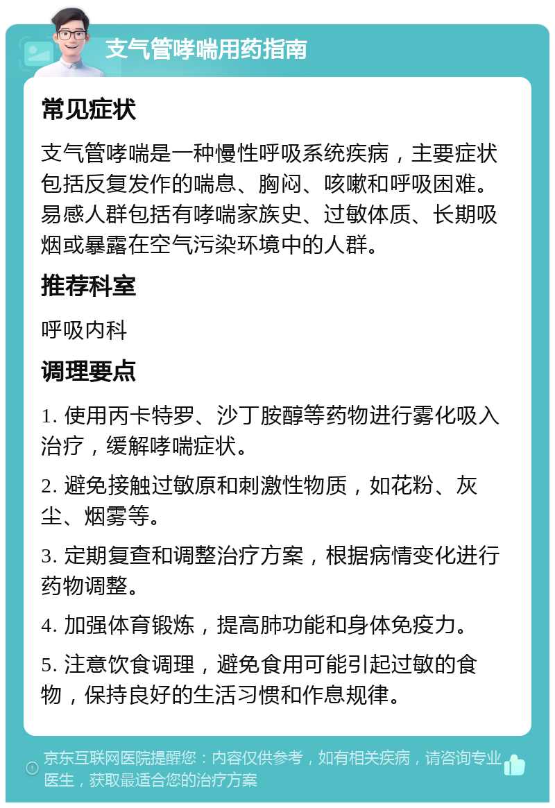 支气管哮喘用药指南 常见症状 支气管哮喘是一种慢性呼吸系统疾病，主要症状包括反复发作的喘息、胸闷、咳嗽和呼吸困难。易感人群包括有哮喘家族史、过敏体质、长期吸烟或暴露在空气污染环境中的人群。 推荐科室 呼吸内科 调理要点 1. 使用丙卡特罗、沙丁胺醇等药物进行雾化吸入治疗，缓解哮喘症状。 2. 避免接触过敏原和刺激性物质，如花粉、灰尘、烟雾等。 3. 定期复查和调整治疗方案，根据病情变化进行药物调整。 4. 加强体育锻炼，提高肺功能和身体免疫力。 5. 注意饮食调理，避免食用可能引起过敏的食物，保持良好的生活习惯和作息规律。