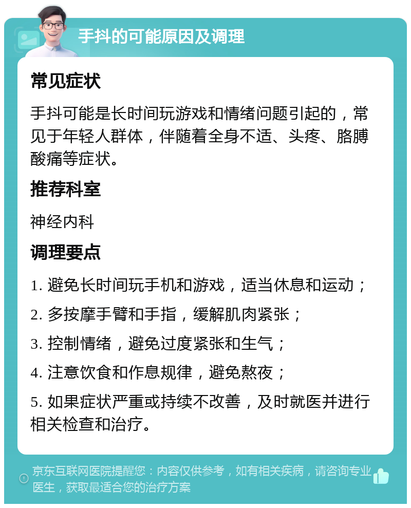 手抖的可能原因及调理 常见症状 手抖可能是长时间玩游戏和情绪问题引起的，常见于年轻人群体，伴随着全身不适、头疼、胳膊酸痛等症状。 推荐科室 神经内科 调理要点 1. 避免长时间玩手机和游戏，适当休息和运动； 2. 多按摩手臂和手指，缓解肌肉紧张； 3. 控制情绪，避免过度紧张和生气； 4. 注意饮食和作息规律，避免熬夜； 5. 如果症状严重或持续不改善，及时就医并进行相关检查和治疗。