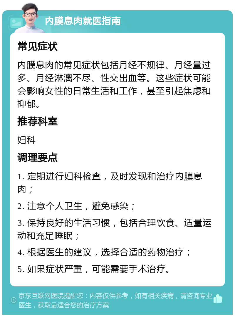 内膜息肉就医指南 常见症状 内膜息肉的常见症状包括月经不规律、月经量过多、月经淋漓不尽、性交出血等。这些症状可能会影响女性的日常生活和工作，甚至引起焦虑和抑郁。 推荐科室 妇科 调理要点 1. 定期进行妇科检查，及时发现和治疗内膜息肉； 2. 注意个人卫生，避免感染； 3. 保持良好的生活习惯，包括合理饮食、适量运动和充足睡眠； 4. 根据医生的建议，选择合适的药物治疗； 5. 如果症状严重，可能需要手术治疗。