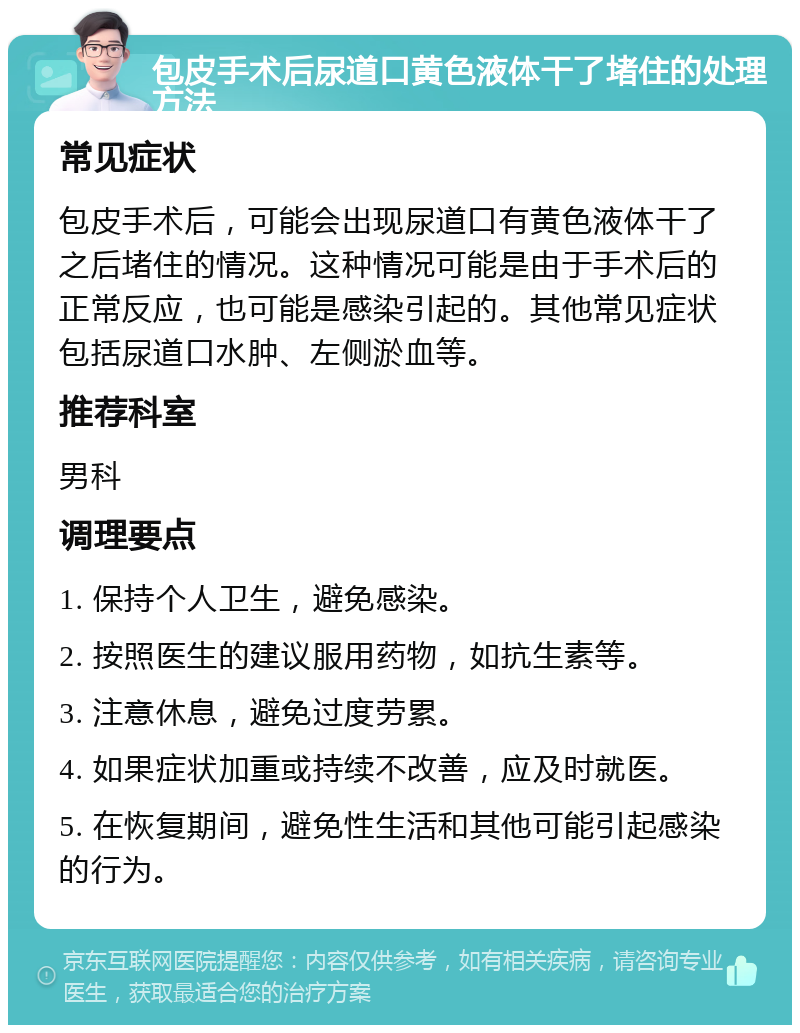 包皮手术后尿道口黄色液体干了堵住的处理方法 常见症状 包皮手术后，可能会出现尿道口有黄色液体干了之后堵住的情况。这种情况可能是由于手术后的正常反应，也可能是感染引起的。其他常见症状包括尿道口水肿、左侧淤血等。 推荐科室 男科 调理要点 1. 保持个人卫生，避免感染。 2. 按照医生的建议服用药物，如抗生素等。 3. 注意休息，避免过度劳累。 4. 如果症状加重或持续不改善，应及时就医。 5. 在恢复期间，避免性生活和其他可能引起感染的行为。