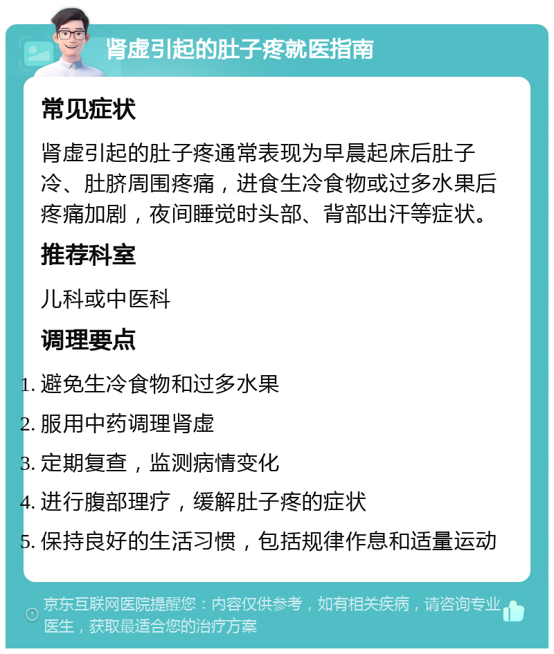 肾虚引起的肚子疼就医指南 常见症状 肾虚引起的肚子疼通常表现为早晨起床后肚子冷、肚脐周围疼痛，进食生冷食物或过多水果后疼痛加剧，夜间睡觉时头部、背部出汗等症状。 推荐科室 儿科或中医科 调理要点 避免生冷食物和过多水果 服用中药调理肾虚 定期复查，监测病情变化 进行腹部理疗，缓解肚子疼的症状 保持良好的生活习惯，包括规律作息和适量运动