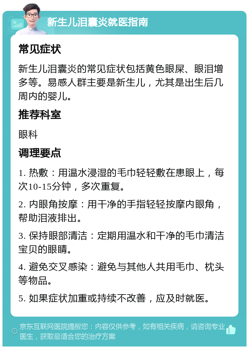 新生儿泪囊炎就医指南 常见症状 新生儿泪囊炎的常见症状包括黄色眼屎、眼泪增多等。易感人群主要是新生儿，尤其是出生后几周内的婴儿。 推荐科室 眼科 调理要点 1. 热敷：用温水浸湿的毛巾轻轻敷在患眼上，每次10-15分钟，多次重复。 2. 内眼角按摩：用干净的手指轻轻按摩内眼角，帮助泪液排出。 3. 保持眼部清洁：定期用温水和干净的毛巾清洁宝贝的眼睛。 4. 避免交叉感染：避免与其他人共用毛巾、枕头等物品。 5. 如果症状加重或持续不改善，应及时就医。