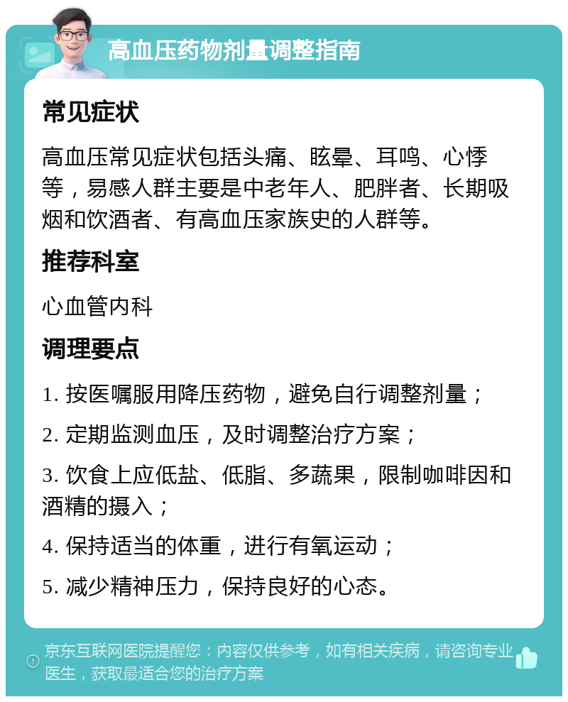 高血压药物剂量调整指南 常见症状 高血压常见症状包括头痛、眩晕、耳鸣、心悸等，易感人群主要是中老年人、肥胖者、长期吸烟和饮酒者、有高血压家族史的人群等。 推荐科室 心血管内科 调理要点 1. 按医嘱服用降压药物，避免自行调整剂量； 2. 定期监测血压，及时调整治疗方案； 3. 饮食上应低盐、低脂、多蔬果，限制咖啡因和酒精的摄入； 4. 保持适当的体重，进行有氧运动； 5. 减少精神压力，保持良好的心态。