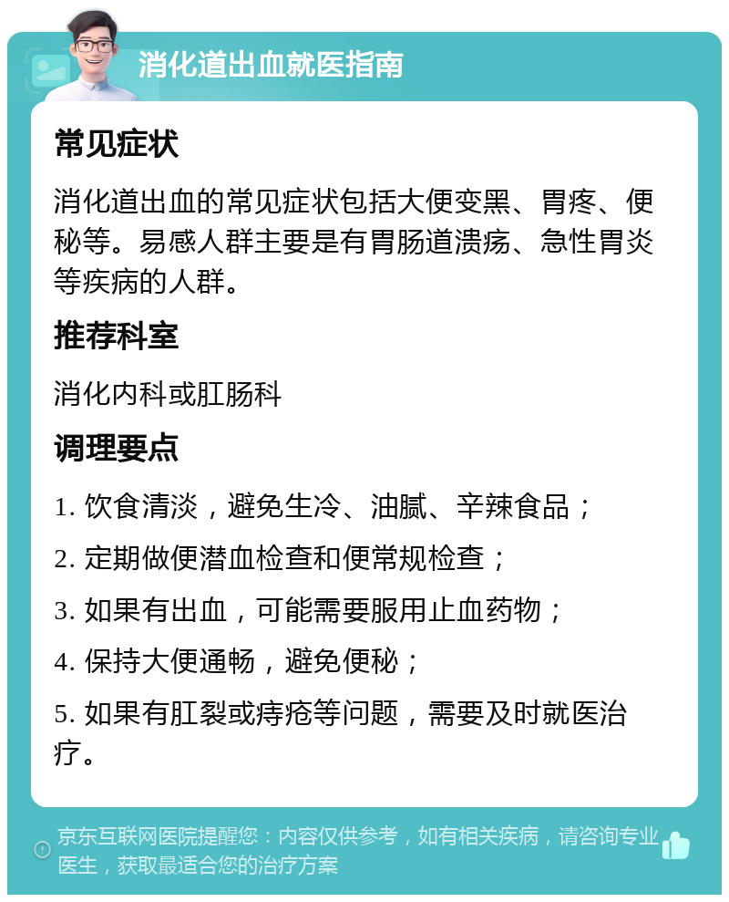 消化道出血就医指南 常见症状 消化道出血的常见症状包括大便变黑、胃疼、便秘等。易感人群主要是有胃肠道溃疡、急性胃炎等疾病的人群。 推荐科室 消化内科或肛肠科 调理要点 1. 饮食清淡，避免生冷、油腻、辛辣食品； 2. 定期做便潜血检查和便常规检查； 3. 如果有出血，可能需要服用止血药物； 4. 保持大便通畅，避免便秘； 5. 如果有肛裂或痔疮等问题，需要及时就医治疗。