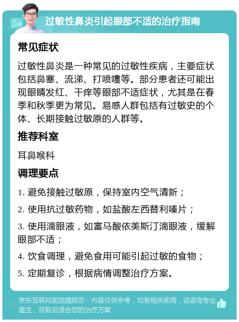 过敏性鼻炎引起眼部不适的治疗指南 常见症状 过敏性鼻炎是一种常见的过敏性疾病，主要症状包括鼻塞、流涕、打喷嚏等。部分患者还可能出现眼睛发红、干痒等眼部不适症状，尤其是在春季和秋季更为常见。易感人群包括有过敏史的个体、长期接触过敏原的人群等。 推荐科室 耳鼻喉科 调理要点 1. 避免接触过敏原，保持室内空气清新； 2. 使用抗过敏药物，如盐酸左西替利嗪片； 3. 使用滴眼液，如富马酸依美斯汀滴眼液，缓解眼部不适； 4. 饮食调理，避免食用可能引起过敏的食物； 5. 定期复诊，根据病情调整治疗方案。