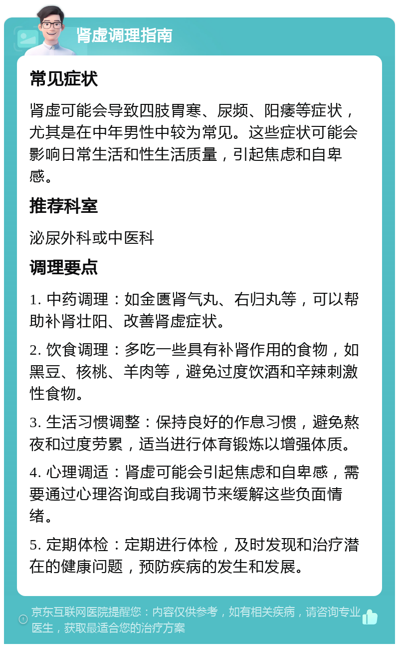 肾虚调理指南 常见症状 肾虚可能会导致四肢胃寒、尿频、阳痿等症状，尤其是在中年男性中较为常见。这些症状可能会影响日常生活和性生活质量，引起焦虑和自卑感。 推荐科室 泌尿外科或中医科 调理要点 1. 中药调理：如金匮肾气丸、右归丸等，可以帮助补肾壮阳、改善肾虚症状。 2. 饮食调理：多吃一些具有补肾作用的食物，如黑豆、核桃、羊肉等，避免过度饮酒和辛辣刺激性食物。 3. 生活习惯调整：保持良好的作息习惯，避免熬夜和过度劳累，适当进行体育锻炼以增强体质。 4. 心理调适：肾虚可能会引起焦虑和自卑感，需要通过心理咨询或自我调节来缓解这些负面情绪。 5. 定期体检：定期进行体检，及时发现和治疗潜在的健康问题，预防疾病的发生和发展。