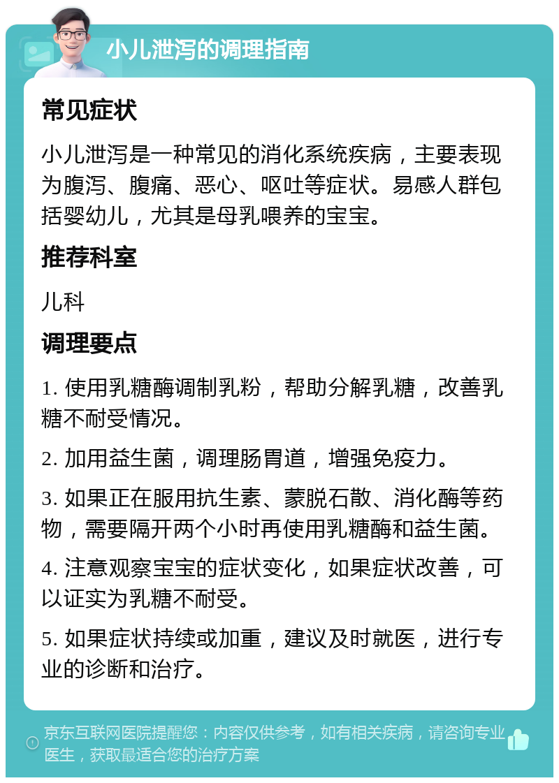 小儿泄泻的调理指南 常见症状 小儿泄泻是一种常见的消化系统疾病，主要表现为腹泻、腹痛、恶心、呕吐等症状。易感人群包括婴幼儿，尤其是母乳喂养的宝宝。 推荐科室 儿科 调理要点 1. 使用乳糖酶调制乳粉，帮助分解乳糖，改善乳糖不耐受情况。 2. 加用益生菌，调理肠胃道，增强免疫力。 3. 如果正在服用抗生素、蒙脱石散、消化酶等药物，需要隔开两个小时再使用乳糖酶和益生菌。 4. 注意观察宝宝的症状变化，如果症状改善，可以证实为乳糖不耐受。 5. 如果症状持续或加重，建议及时就医，进行专业的诊断和治疗。