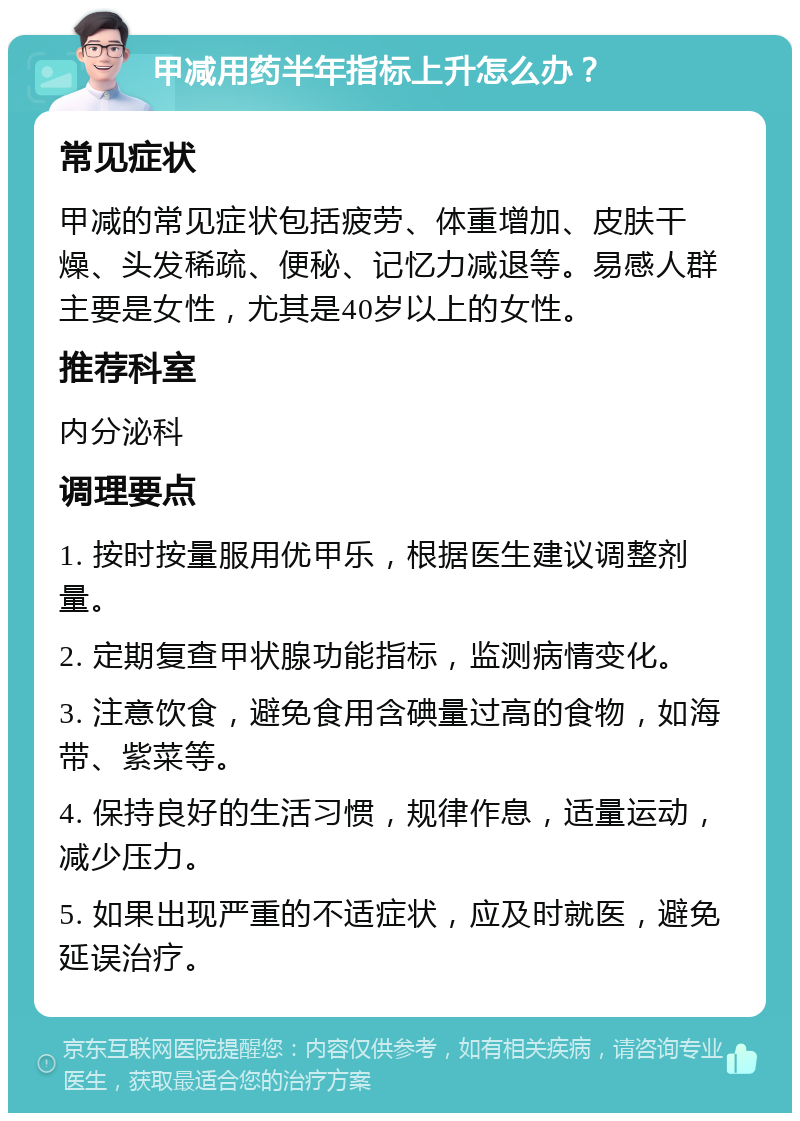 甲减用药半年指标上升怎么办？ 常见症状 甲减的常见症状包括疲劳、体重增加、皮肤干燥、头发稀疏、便秘、记忆力减退等。易感人群主要是女性，尤其是40岁以上的女性。 推荐科室 内分泌科 调理要点 1. 按时按量服用优甲乐，根据医生建议调整剂量。 2. 定期复查甲状腺功能指标，监测病情变化。 3. 注意饮食，避免食用含碘量过高的食物，如海带、紫菜等。 4. 保持良好的生活习惯，规律作息，适量运动，减少压力。 5. 如果出现严重的不适症状，应及时就医，避免延误治疗。