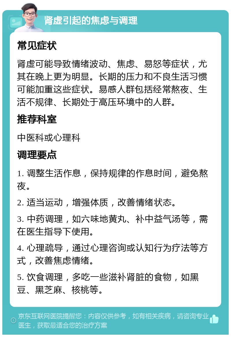 肾虚引起的焦虑与调理 常见症状 肾虚可能导致情绪波动、焦虑、易怒等症状，尤其在晚上更为明显。长期的压力和不良生活习惯可能加重这些症状。易感人群包括经常熬夜、生活不规律、长期处于高压环境中的人群。 推荐科室 中医科或心理科 调理要点 1. 调整生活作息，保持规律的作息时间，避免熬夜。 2. 适当运动，增强体质，改善情绪状态。 3. 中药调理，如六味地黄丸、补中益气汤等，需在医生指导下使用。 4. 心理疏导，通过心理咨询或认知行为疗法等方式，改善焦虑情绪。 5. 饮食调理，多吃一些滋补肾脏的食物，如黑豆、黑芝麻、核桃等。