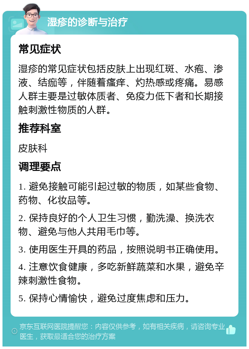 湿疹的诊断与治疗 常见症状 湿疹的常见症状包括皮肤上出现红斑、水疱、渗液、结痂等，伴随着瘙痒、灼热感或疼痛。易感人群主要是过敏体质者、免疫力低下者和长期接触刺激性物质的人群。 推荐科室 皮肤科 调理要点 1. 避免接触可能引起过敏的物质，如某些食物、药物、化妆品等。 2. 保持良好的个人卫生习惯，勤洗澡、换洗衣物、避免与他人共用毛巾等。 3. 使用医生开具的药品，按照说明书正确使用。 4. 注意饮食健康，多吃新鲜蔬菜和水果，避免辛辣刺激性食物。 5. 保持心情愉快，避免过度焦虑和压力。