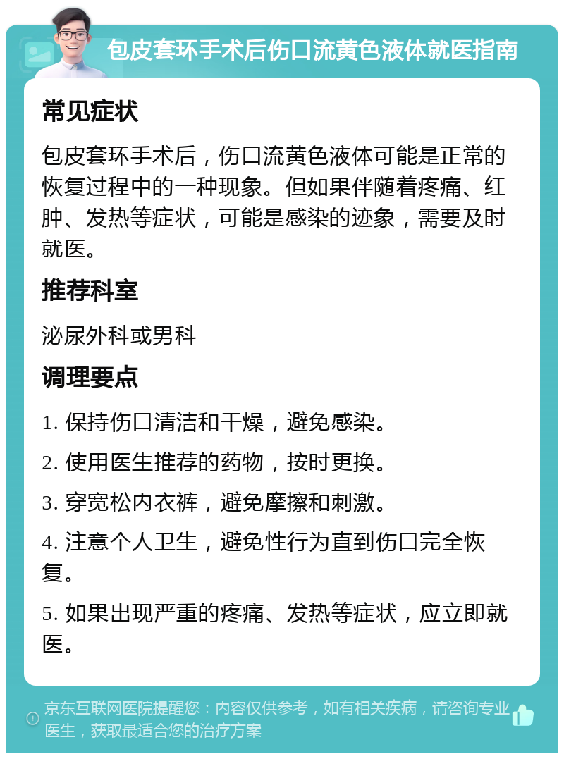 包皮套环手术后伤口流黄色液体就医指南 常见症状 包皮套环手术后，伤口流黄色液体可能是正常的恢复过程中的一种现象。但如果伴随着疼痛、红肿、发热等症状，可能是感染的迹象，需要及时就医。 推荐科室 泌尿外科或男科 调理要点 1. 保持伤口清洁和干燥，避免感染。 2. 使用医生推荐的药物，按时更换。 3. 穿宽松内衣裤，避免摩擦和刺激。 4. 注意个人卫生，避免性行为直到伤口完全恢复。 5. 如果出现严重的疼痛、发热等症状，应立即就医。