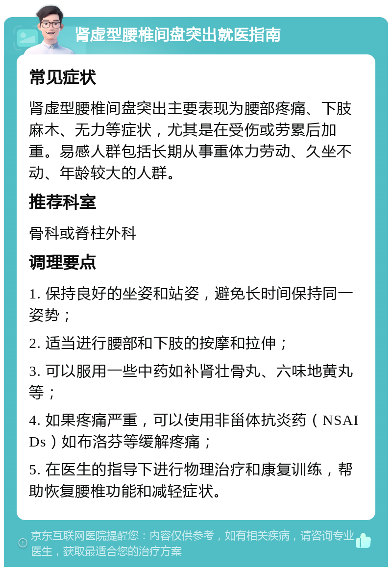 肾虚型腰椎间盘突出就医指南 常见症状 肾虚型腰椎间盘突出主要表现为腰部疼痛、下肢麻木、无力等症状，尤其是在受伤或劳累后加重。易感人群包括长期从事重体力劳动、久坐不动、年龄较大的人群。 推荐科室 骨科或脊柱外科 调理要点 1. 保持良好的坐姿和站姿，避免长时间保持同一姿势； 2. 适当进行腰部和下肢的按摩和拉伸； 3. 可以服用一些中药如补肾壮骨丸、六味地黄丸等； 4. 如果疼痛严重，可以使用非甾体抗炎药（NSAIDs）如布洛芬等缓解疼痛； 5. 在医生的指导下进行物理治疗和康复训练，帮助恢复腰椎功能和减轻症状。