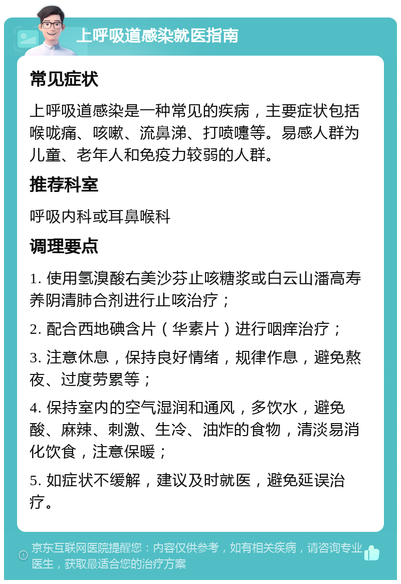 上呼吸道感染就医指南 常见症状 上呼吸道感染是一种常见的疾病，主要症状包括喉咙痛、咳嗽、流鼻涕、打喷嚏等。易感人群为儿童、老年人和免疫力较弱的人群。 推荐科室 呼吸内科或耳鼻喉科 调理要点 1. 使用氢溴酸右美沙芬止咳糖浆或白云山潘高寿养阴清肺合剂进行止咳治疗； 2. 配合西地碘含片（华素片）进行咽痒治疗； 3. 注意休息，保持良好情绪，规律作息，避免熬夜、过度劳累等； 4. 保持室内的空气湿润和通风，多饮水，避免酸、麻辣、刺激、生冷、油炸的食物，清淡易消化饮食，注意保暖； 5. 如症状不缓解，建议及时就医，避免延误治疗。