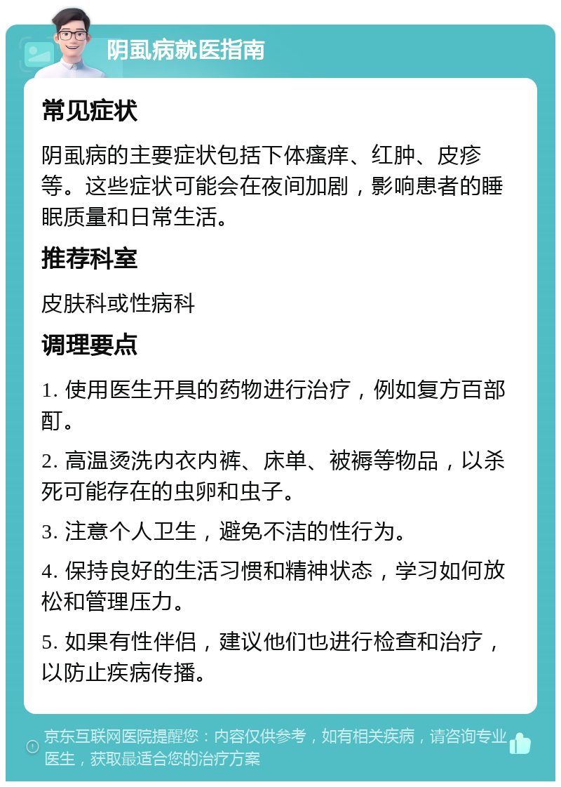 阴虱病就医指南 常见症状 阴虱病的主要症状包括下体瘙痒、红肿、皮疹等。这些症状可能会在夜间加剧，影响患者的睡眠质量和日常生活。 推荐科室 皮肤科或性病科 调理要点 1. 使用医生开具的药物进行治疗，例如复方百部酊。 2. 高温烫洗内衣内裤、床单、被褥等物品，以杀死可能存在的虫卵和虫子。 3. 注意个人卫生，避免不洁的性行为。 4. 保持良好的生活习惯和精神状态，学习如何放松和管理压力。 5. 如果有性伴侣，建议他们也进行检查和治疗，以防止疾病传播。