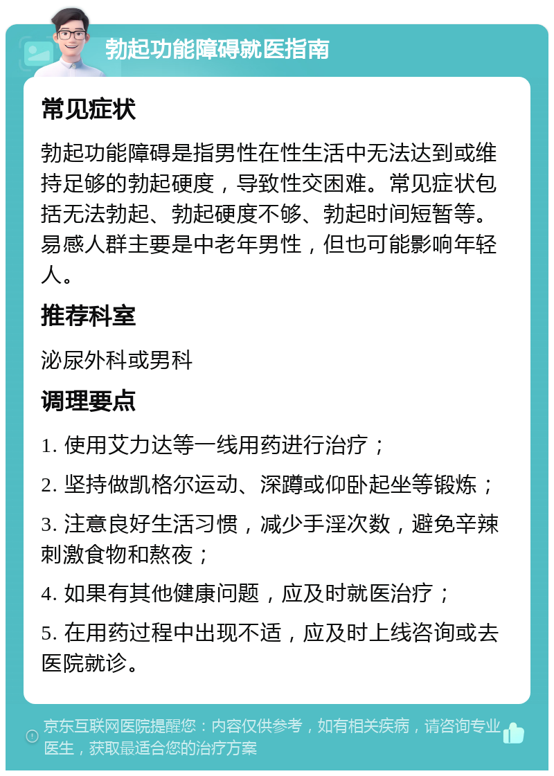 勃起功能障碍就医指南 常见症状 勃起功能障碍是指男性在性生活中无法达到或维持足够的勃起硬度，导致性交困难。常见症状包括无法勃起、勃起硬度不够、勃起时间短暂等。易感人群主要是中老年男性，但也可能影响年轻人。 推荐科室 泌尿外科或男科 调理要点 1. 使用艾力达等一线用药进行治疗； 2. 坚持做凯格尔运动、深蹲或仰卧起坐等锻炼； 3. 注意良好生活习惯，减少手淫次数，避免辛辣刺激食物和熬夜； 4. 如果有其他健康问题，应及时就医治疗； 5. 在用药过程中出现不适，应及时上线咨询或去医院就诊。