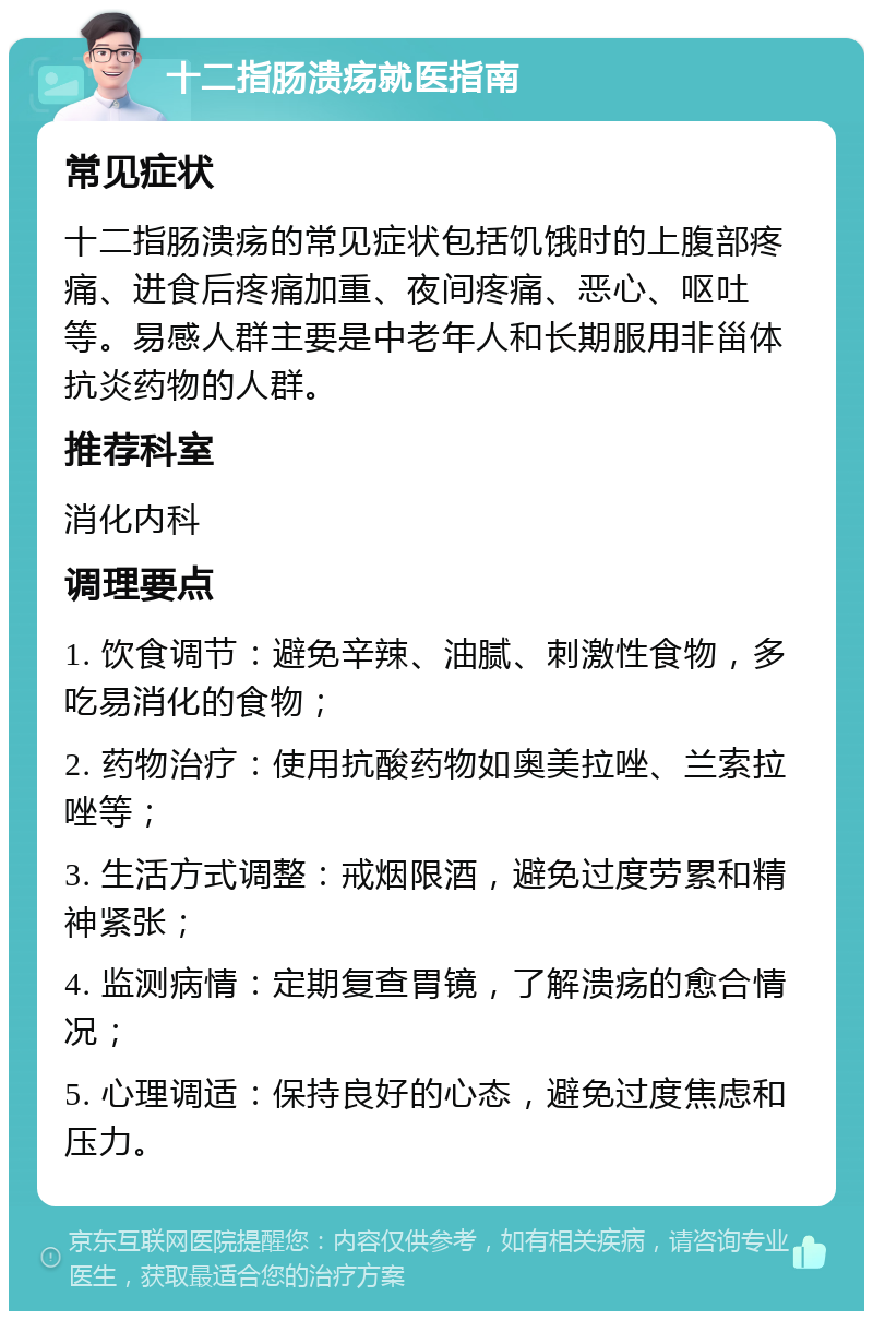 十二指肠溃疡就医指南 常见症状 十二指肠溃疡的常见症状包括饥饿时的上腹部疼痛、进食后疼痛加重、夜间疼痛、恶心、呕吐等。易感人群主要是中老年人和长期服用非甾体抗炎药物的人群。 推荐科室 消化内科 调理要点 1. 饮食调节：避免辛辣、油腻、刺激性食物，多吃易消化的食物； 2. 药物治疗：使用抗酸药物如奥美拉唑、兰索拉唑等； 3. 生活方式调整：戒烟限酒，避免过度劳累和精神紧张； 4. 监测病情：定期复查胃镜，了解溃疡的愈合情况； 5. 心理调适：保持良好的心态，避免过度焦虑和压力。