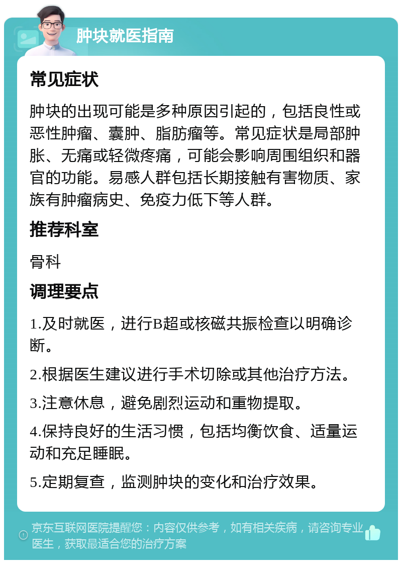 肿块就医指南 常见症状 肿块的出现可能是多种原因引起的，包括良性或恶性肿瘤、囊肿、脂肪瘤等。常见症状是局部肿胀、无痛或轻微疼痛，可能会影响周围组织和器官的功能。易感人群包括长期接触有害物质、家族有肿瘤病史、免疫力低下等人群。 推荐科室 骨科 调理要点 1.及时就医，进行B超或核磁共振检查以明确诊断。 2.根据医生建议进行手术切除或其他治疗方法。 3.注意休息，避免剧烈运动和重物提取。 4.保持良好的生活习惯，包括均衡饮食、适量运动和充足睡眠。 5.定期复查，监测肿块的变化和治疗效果。