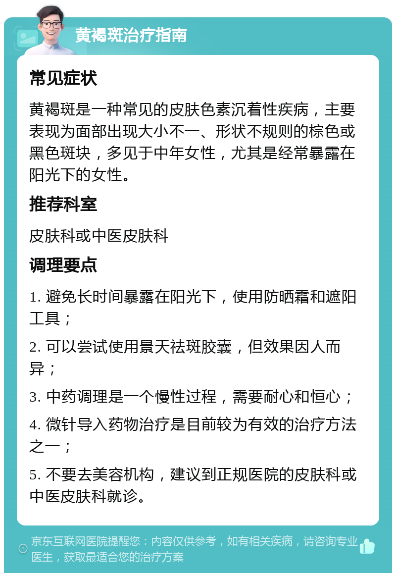 黄褐斑治疗指南 常见症状 黄褐斑是一种常见的皮肤色素沉着性疾病，主要表现为面部出现大小不一、形状不规则的棕色或黑色斑块，多见于中年女性，尤其是经常暴露在阳光下的女性。 推荐科室 皮肤科或中医皮肤科 调理要点 1. 避免长时间暴露在阳光下，使用防晒霜和遮阳工具； 2. 可以尝试使用景天祛斑胶囊，但效果因人而异； 3. 中药调理是一个慢性过程，需要耐心和恒心； 4. 微针导入药物治疗是目前较为有效的治疗方法之一； 5. 不要去美容机构，建议到正规医院的皮肤科或中医皮肤科就诊。