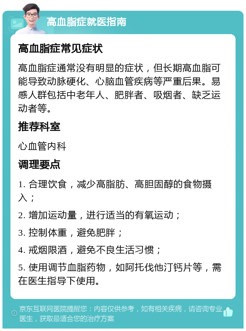 高血脂症就医指南 高血脂症常见症状 高血脂症通常没有明显的症状，但长期高血脂可能导致动脉硬化、心脑血管疾病等严重后果。易感人群包括中老年人、肥胖者、吸烟者、缺乏运动者等。 推荐科室 心血管内科 调理要点 1. 合理饮食，减少高脂肪、高胆固醇的食物摄入； 2. 增加运动量，进行适当的有氧运动； 3. 控制体重，避免肥胖； 4. 戒烟限酒，避免不良生活习惯； 5. 使用调节血脂药物，如阿托伐他汀钙片等，需在医生指导下使用。