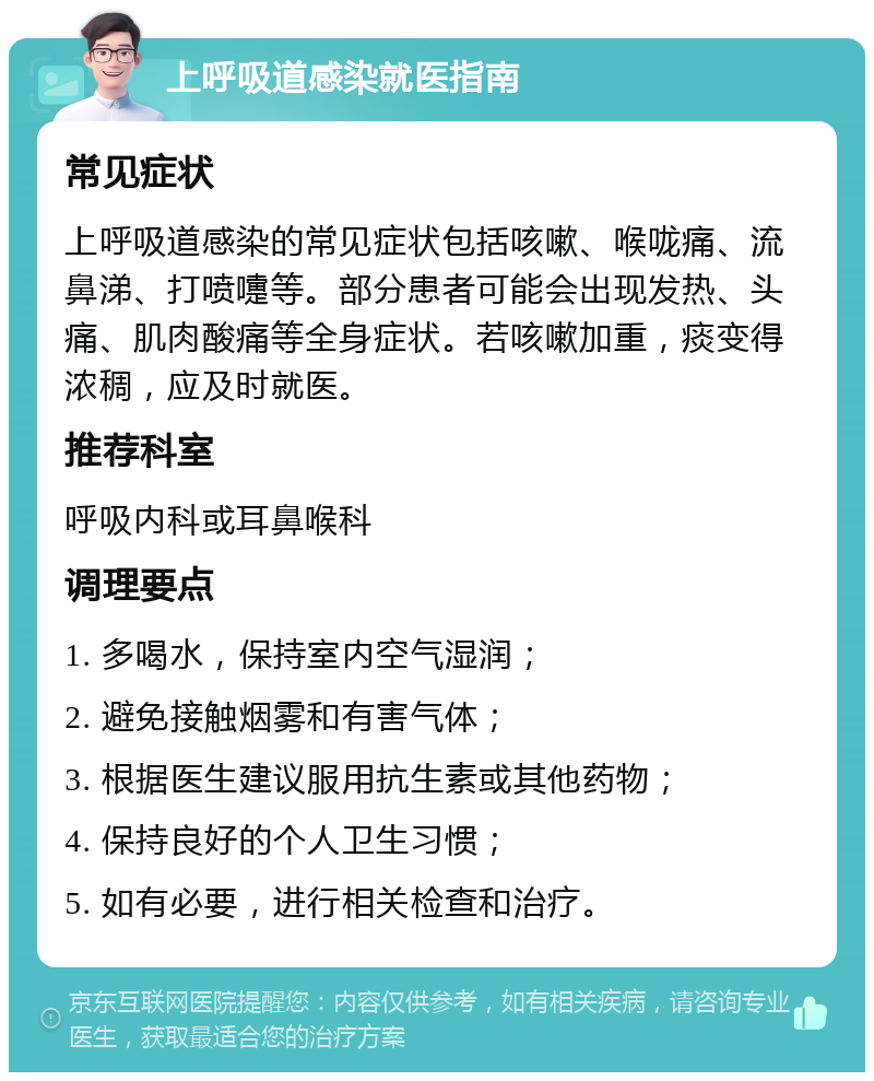 上呼吸道感染就医指南 常见症状 上呼吸道感染的常见症状包括咳嗽、喉咙痛、流鼻涕、打喷嚏等。部分患者可能会出现发热、头痛、肌肉酸痛等全身症状。若咳嗽加重，痰变得浓稠，应及时就医。 推荐科室 呼吸内科或耳鼻喉科 调理要点 1. 多喝水，保持室内空气湿润； 2. 避免接触烟雾和有害气体； 3. 根据医生建议服用抗生素或其他药物； 4. 保持良好的个人卫生习惯； 5. 如有必要，进行相关检查和治疗。