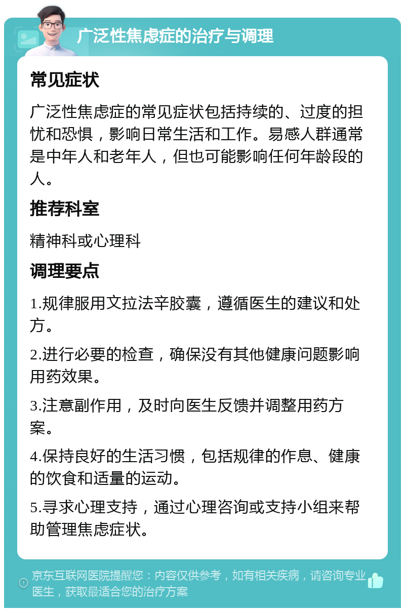 广泛性焦虑症的治疗与调理 常见症状 广泛性焦虑症的常见症状包括持续的、过度的担忧和恐惧，影响日常生活和工作。易感人群通常是中年人和老年人，但也可能影响任何年龄段的人。 推荐科室 精神科或心理科 调理要点 1.规律服用文拉法辛胶囊，遵循医生的建议和处方。 2.进行必要的检查，确保没有其他健康问题影响用药效果。 3.注意副作用，及时向医生反馈并调整用药方案。 4.保持良好的生活习惯，包括规律的作息、健康的饮食和适量的运动。 5.寻求心理支持，通过心理咨询或支持小组来帮助管理焦虑症状。