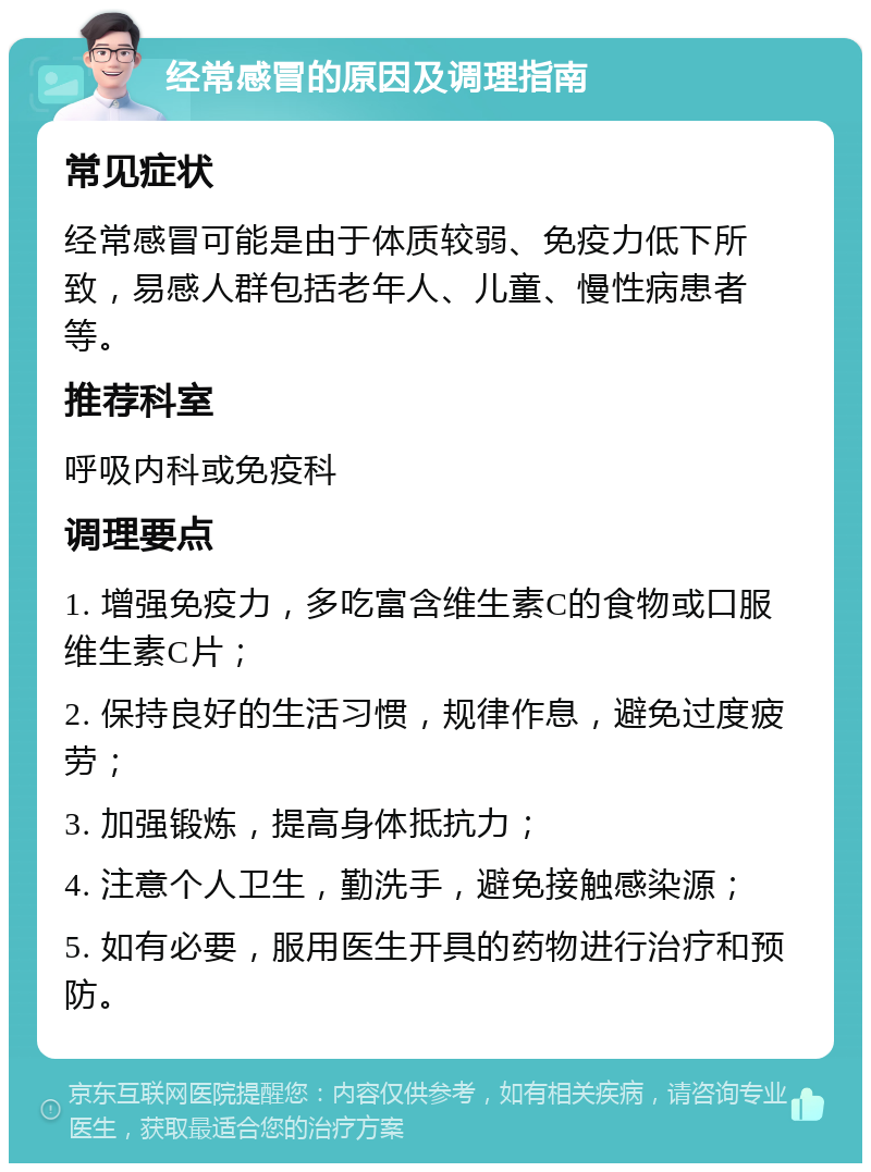 经常感冒的原因及调理指南 常见症状 经常感冒可能是由于体质较弱、免疫力低下所致，易感人群包括老年人、儿童、慢性病患者等。 推荐科室 呼吸内科或免疫科 调理要点 1. 增强免疫力，多吃富含维生素C的食物或口服维生素C片； 2. 保持良好的生活习惯，规律作息，避免过度疲劳； 3. 加强锻炼，提高身体抵抗力； 4. 注意个人卫生，勤洗手，避免接触感染源； 5. 如有必要，服用医生开具的药物进行治疗和预防。