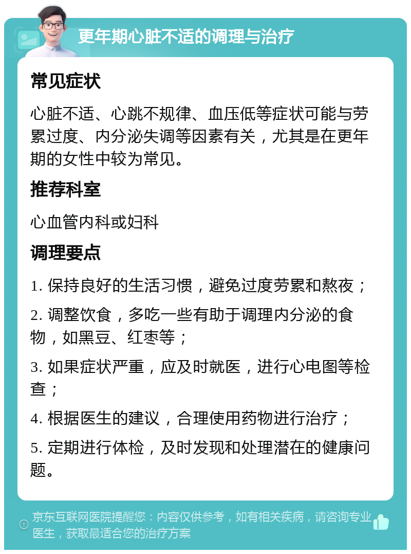 更年期心脏不适的调理与治疗 常见症状 心脏不适、心跳不规律、血压低等症状可能与劳累过度、内分泌失调等因素有关，尤其是在更年期的女性中较为常见。 推荐科室 心血管内科或妇科 调理要点 1. 保持良好的生活习惯，避免过度劳累和熬夜； 2. 调整饮食，多吃一些有助于调理内分泌的食物，如黑豆、红枣等； 3. 如果症状严重，应及时就医，进行心电图等检查； 4. 根据医生的建议，合理使用药物进行治疗； 5. 定期进行体检，及时发现和处理潜在的健康问题。